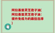 阿拉善盟灵芝孢子油(阿拉善盟灵芝孢子油：提升免疫力的最佳选择)
