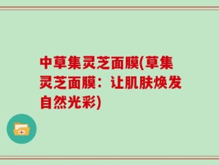 中草集灵芝面膜(草集灵芝面膜：让肌肤焕发自然光彩)