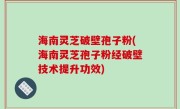 海南灵芝破壁孢子粉(海南灵芝孢子粉经破壁技术提升功效)
