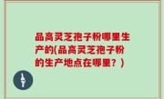 品高灵芝孢子粉哪里生产的(品高灵芝孢子粉的生产地点在哪里？)