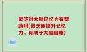 灵芝对大脑记忆力有帮助吗(灵芝能提升记忆力，有助于大脑健康)