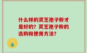 什么样的灵芝孢子粉才是好的？灵芝孢子粉的选购和使用方法？