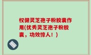 权健灵芝孢子粉胶囊作用(优秀灵芝孢子粉胶囊，功效惊人！)