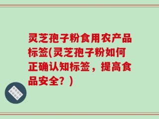 灵芝孢子粉食用农产品标签(灵芝孢子粉如何正确认知标签，提高食品安全？)