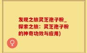 发现之旅灵芝孢子粉_探索之旅：灵芝孢子粉的神奇功效与应用)