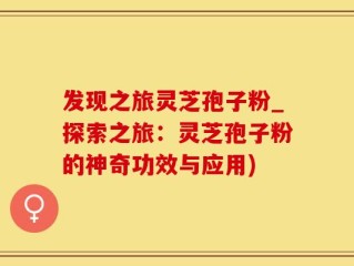 发现之旅灵芝孢子粉_探索之旅：灵芝孢子粉的神奇功效与应用)