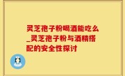 灵芝孢子粉喝酒能吃么_灵芝孢子粉与酒精搭配的安全性探讨