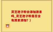 灵芝孢子粉会添加激素吗_灵芝孢子粉是否含有激素添加？)