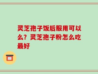 灵芝孢子饭后服用可以么？灵芝孢子粉怎么吃最好