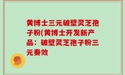 黄博士三元破壁灵芝孢子粉(黄博士开发新产品：破壁灵芝孢子粉三元奏效