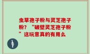 虫草孢子粉与灵芝孢子粉？“破壁灵芝孢子粉”这玩意真的有用么