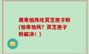 畏寒怕风吃灵芝孢子粉(怕寒怕风？灵芝孢子粉解决！)