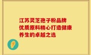 江苏灵芝孢子粉品牌 优质原料精心打造健康养生的卓越之选