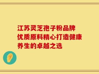 江苏灵芝孢子粉品牌 优质原料精心打造健康养生的卓越之选