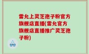 雷允上灵芝孢子粉官方旗舰店直播(雷允官方旗舰店直播推广灵芝孢子粉)