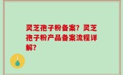 灵芝孢子粉备案？灵芝孢子粉产品备案流程详解？