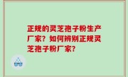 正规的灵芝孢子粉生产厂家？如何辨别正规灵芝孢子粉厂家？