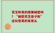 灵芝粉真的需要破壁吗？“破壁灵芝孢子粉”这玩意真的有用么