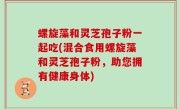 螺旋藻和灵芝孢子粉一起吃(混合食用螺旋藻和灵芝孢子粉，助您拥有健康身体)