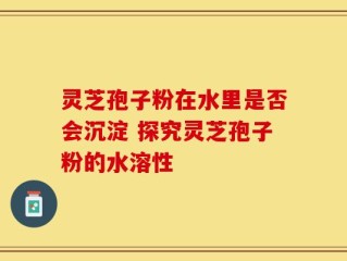 灵芝孢子粉在水里是否会沉淀 探究灵芝孢子粉的水溶性