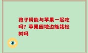 孢子粉能与苹果一起吃吗？苹果园地边能栽松树吗
