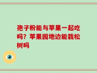 孢子粉能与苹果一起吃吗？苹果园地边能栽松树吗