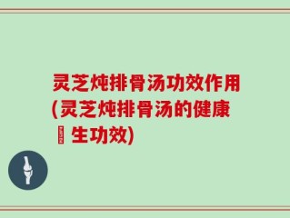 灵芝炖排骨汤功效作用(灵芝炖排骨汤的健康養生功效)