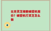 北京灵芝细胞破壁机报价？破壁机打灵芝怎么做