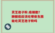 灵芝孢子粉.癌细胞？肺腺癌应该吃哪些东西能吃灵芝孢子粉吗
