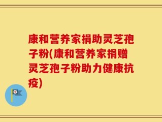 康和营养家捐助灵芝孢子粉(康和营养家捐赠灵芝孢子粉助力健康抗疫)