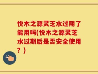 悦木之源灵芝水过期了能用吗(悦木之源灵芝水过期后是否安全使用？)