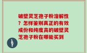 破壁灵芝孢子粉溶解性？怎样鉴别真正的有效成份和纯度高的破壁灵芝孢子粉在哪能买到