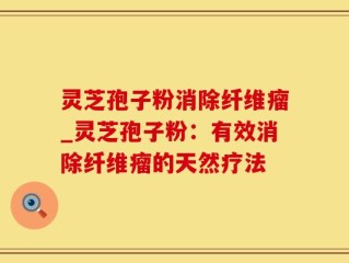 灵芝孢子粉消除纤维瘤_灵芝孢子粉：有效消除纤维瘤的天然疗法