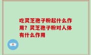 吃灵芝孢子粉起什么作用？灵芝孢子粉对人体有什么作用