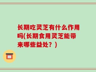 长期吃灵芝有什么作用吗(长期食用灵芝能带来哪些益处？)