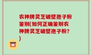 农神牌灵芝破壁孢子粉鉴别(如何正确鉴别农神牌灵芝破壁孢子粉？)