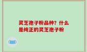 灵芝孢子粉品种？什么是纯正的灵芝孢子粉