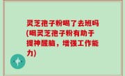 灵芝孢子粉喝了去班吗(喝灵芝孢子粉有助于提神醒脑，增强工作能力)