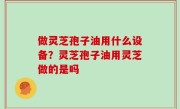 做灵芝孢子油用什么设备？灵芝孢子油用灵芝做的是吗