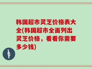 韩国超市灵芝价格表大全(韩国超市全面列出灵芝价格，看看你需要多少钱)