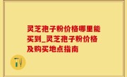 灵芝孢子粉价格哪里能买到_灵芝孢子粉价格及购买地点指南