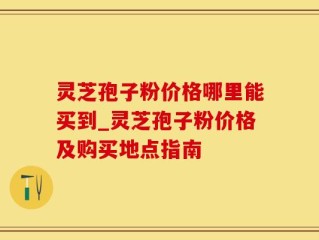 灵芝孢子粉价格哪里能买到_灵芝孢子粉价格及购买地点指南