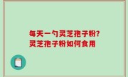 每天一勺灵芝孢子粉？灵芝孢子粉如何食用