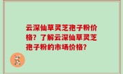 云深仙草灵芝孢子粉价格？了解云深仙草灵芝孢子粉的市场价格？
