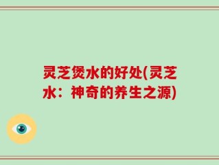 灵芝煲水的好处(灵芝水：神奇的养生之源)