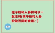 孢子粉和人参粉可以一起吃吗(孢子粉和人参粉能否同时食用？)
