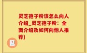 灵芝孢子粉该怎么向人介绍_灵芝孢子粉：全面介绍及如何向他人推荐)