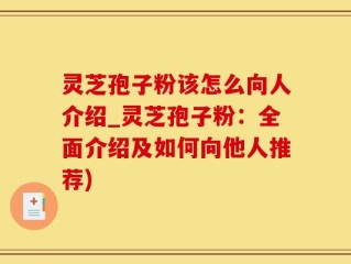 灵芝孢子粉该怎么向人介绍_灵芝孢子粉：全面介绍及如何向他人推荐)