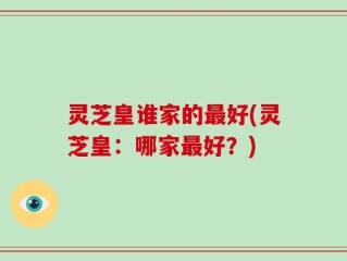 灵芝皇谁家的最好(灵芝皇：哪家最好？)