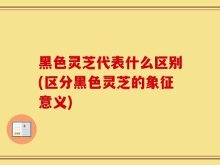黑色灵芝代表什么区别(区分黑色灵芝的象征意义)